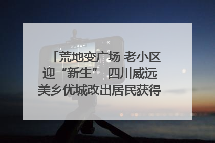 荒地变广场 老小区迎“新生” 四川威远美乡优城改出居民获得感｜万千气象看四川