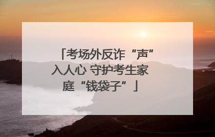 考场外反诈“声”入人心 守护考生家庭“钱袋子”