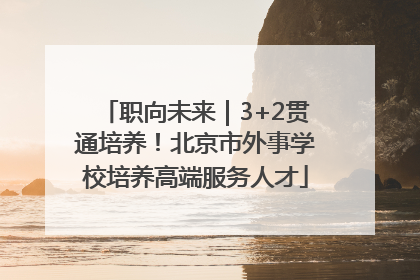 职向未来｜3+2贯通培养！北京市外事学校培养高端服务人才