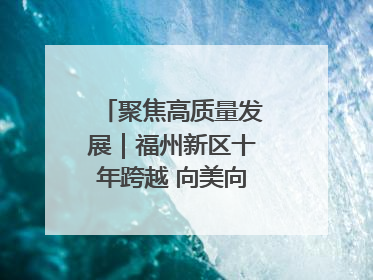 聚焦高质量发展｜福州新区十年跨越 向美向绿向质向新