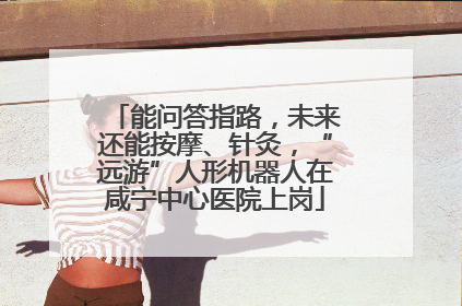 能问答指路，未来还能按摩、针灸，“远游”人形机器人在咸宁中心医院上岗