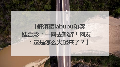 舒淇晒labubu和哭娃合影：一同去郊游！网友：这是怎么火起来了？