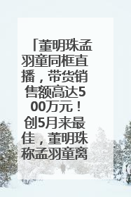 董明珠孟羽童同框直播，带货销售额高达500万元！创5月来最佳，董明珠称孟羽童离开时“犯了很大的错”