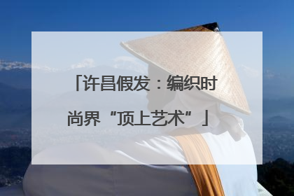 许昌假发：编织时尚界“顶上艺术”