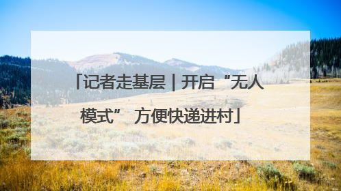 记者走基层｜开启“无人模式” 方便快递进村