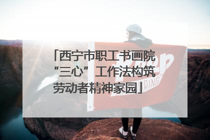 西宁市职工书画院“三心”工作法构筑劳动者精神家园