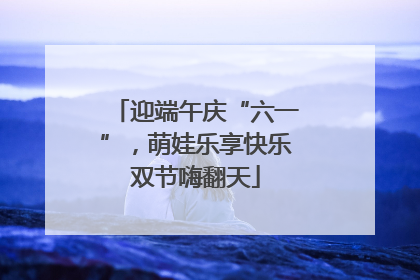迎端午庆“六一”，萌娃乐享快乐双节嗨翻天