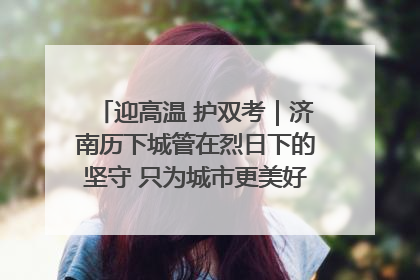 迎高温 护双考｜济南历下城管在烈日下的坚守 只为城市更美好 学子更安心