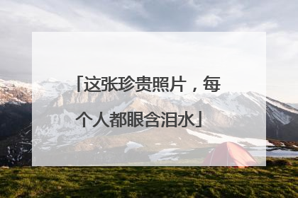 这张珍贵照片，每个人都眼含泪水
