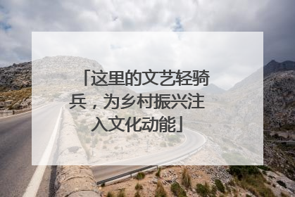 这里的文艺轻骑兵，为乡村振兴注入文化动能