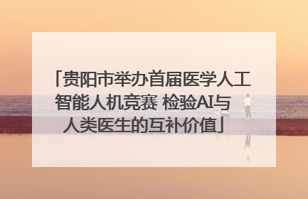 贵阳市举办首届医学人工智能人机竞赛 检验AI与人类医生的互补价值
