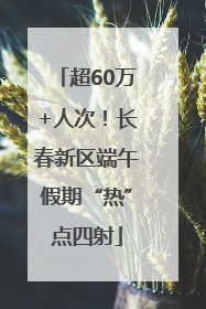 超60万+人次！长春新区端午假期“热”点四射