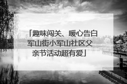 趣味闯关、暖心告白 军山街小军山社区父亲节活动超有爱