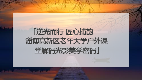 逆光而行 匠心捕韵——淄博高新区老年大学户外课堂解码光影美学密码