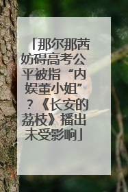 那尔那茜妨碍高考公平被指“内娱董小姐”？《长安的荔枝》播出未受影响
