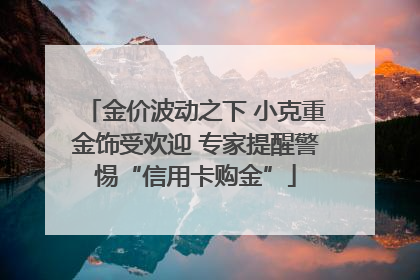 金价波动之下 小克重金饰受欢迎 专家提醒警惕“信用卡购金”