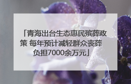 青海出台生态惠民殡葬政策 每年预计减轻群众丧葬负担7000余万元