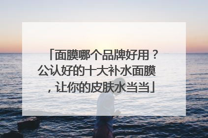 面膜哪个品牌好用？公认好的十大补水面膜，让你的皮肤水当当