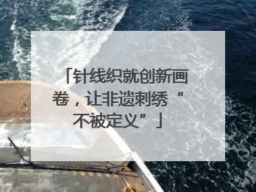 针线织就创新画卷，让非遗刺绣“不被定义”