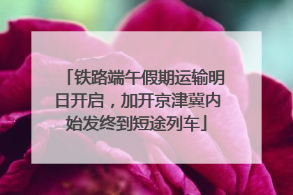 铁路端午假期运输明日开启，加开京津冀内始发终到短途列车