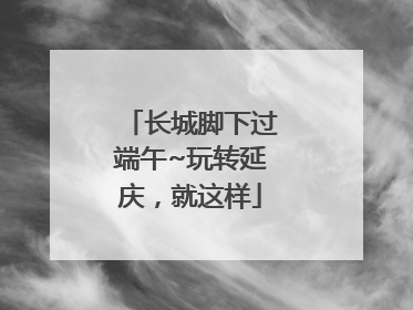 长城脚下过端午~玩转延庆，就这样