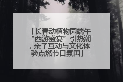 长春动植物园端午“西游盛宴”引热潮，亲子互动与文化体验点燃节日氛围