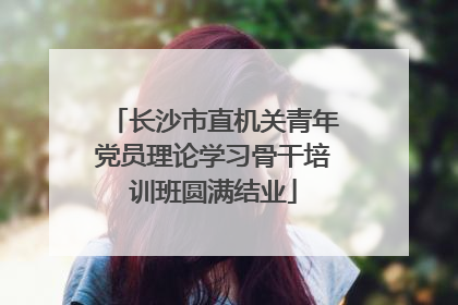 长沙市直机关青年党员理论学习骨干培训班圆满结业