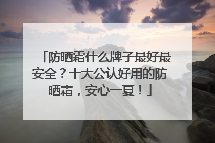防晒霜什么牌子最好最安全？十大公认好用的防晒霜，安心一夏！