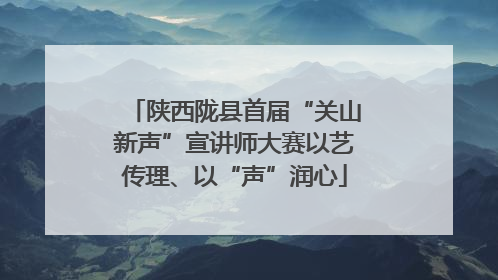 陕西陇县首届“关山新声”宣讲师大赛以艺传理、以“声”润心