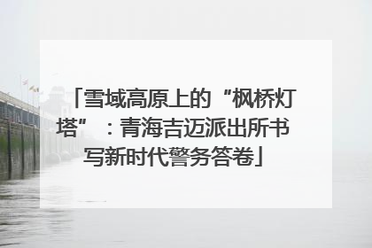 雪域高原上的“枫桥灯塔”：青海吉迈派出所书写新时代警务答卷