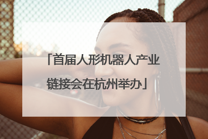 首届人形机器人产业链接会在杭州举办