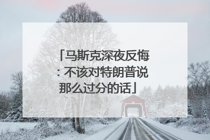 马斯克深夜反悔：不该对特朗普说那么过分的话