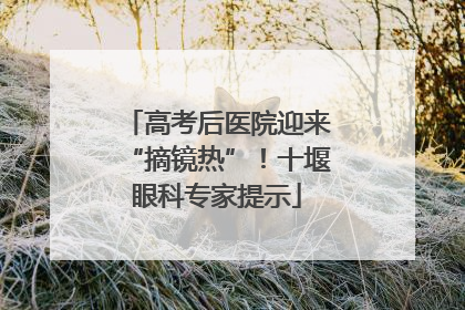 高考后医院迎来“摘镜热”！十堰眼科专家提示