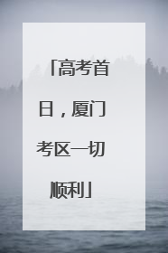 高考首日，厦门考区一切顺利