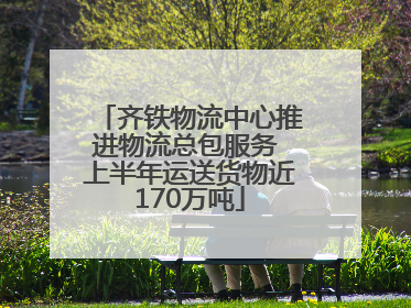 齐铁物流中心推进物流总包服务 上半年运送货物近170万吨