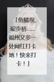 鱼鳞坝、碇步桥……福州又多一处网红打卡地！快来打卡！