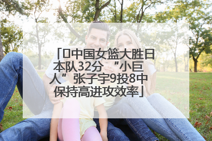 ﻿中国女篮大胜日本队32分 “小巨人”张子宇9投8中保持高进攻效率