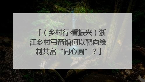 （乡村行·看振兴）浙江乡村弓箭馆何以靶向绘制共富“同心圆”？