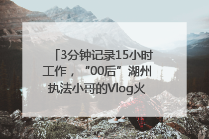 3分钟记录15小时工作，“00后”湖州执法小哥的Vlog火了，还被网友点赞