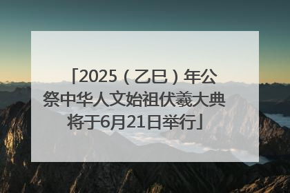 2025（乙巳）年公祭中华人文始祖伏羲大典将于6月21日举行