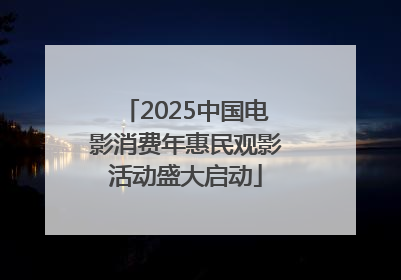 2025中国电影消费年惠民观影活动盛大启动