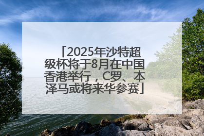 2025年沙特超级杯将于8月在中国香港举行，C罗、本泽马或将来华参赛