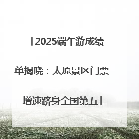 2025端午游成绩单揭晓：太原景区门票增速跻身全国第五