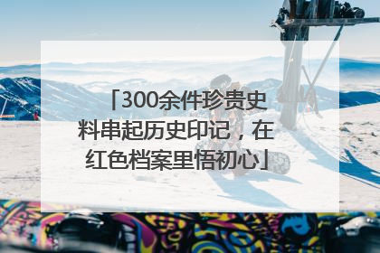 300余件珍贵史料串起历史印记，在红色档案里悟初心