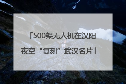 500架无人机在汉阳夜空“复刻”武汉名片