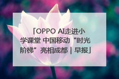 OPPO AI走进小学课堂 中国移动“时光阶梯”亮相成都｜早报